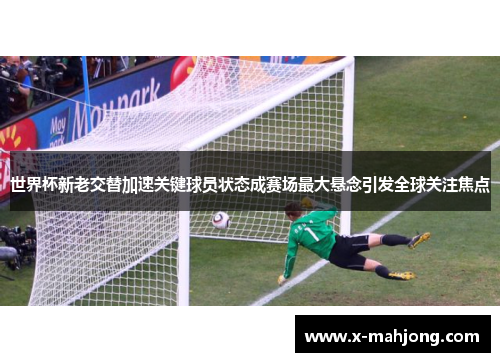 世界杯新老交替加速关键球员状态成赛场最大悬念引发全球关注焦点 世界杯新老交替加速关键球员状态成赛场最大悬念引发全球关注焦点