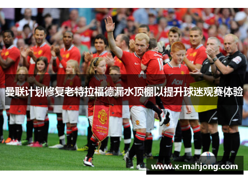 曼联计划修复老特拉福德漏水顶棚以提升球迷观赛体验