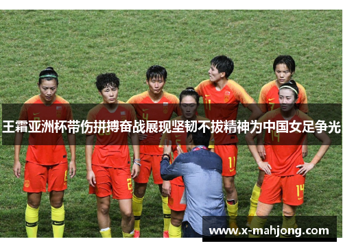 王霜亚洲杯带伤拼搏奋战展现坚韧不拔精神为中国女足争光