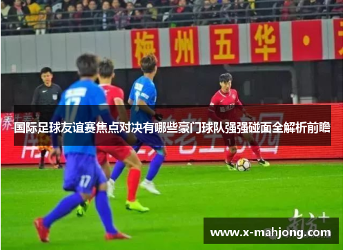 国际足球友谊赛焦点对决有哪些豪门球队强强碰面全解析前瞻